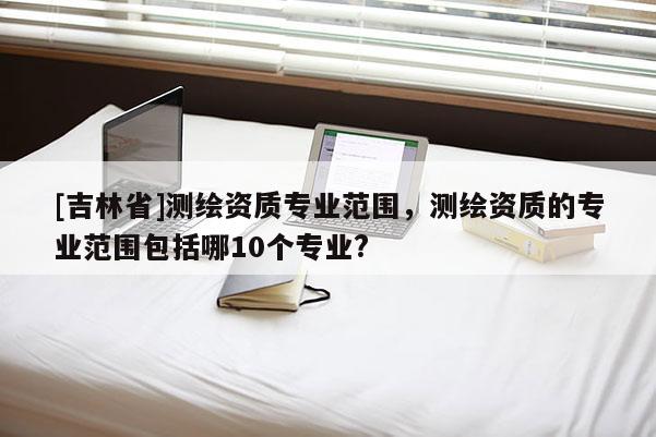 [吉林省]測繪資質(zhì)專業(yè)范圍，測繪資質(zhì)的專業(yè)范圍包括哪10個專業(yè)?