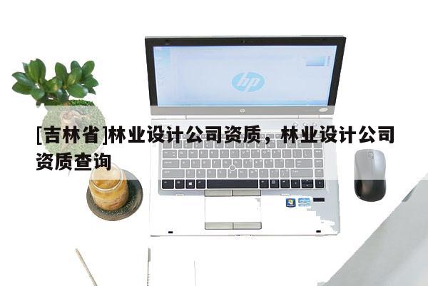 [吉林省]林業(yè)設(shè)計公司資質(zhì)，林業(yè)設(shè)計公司資質(zhì)查詢