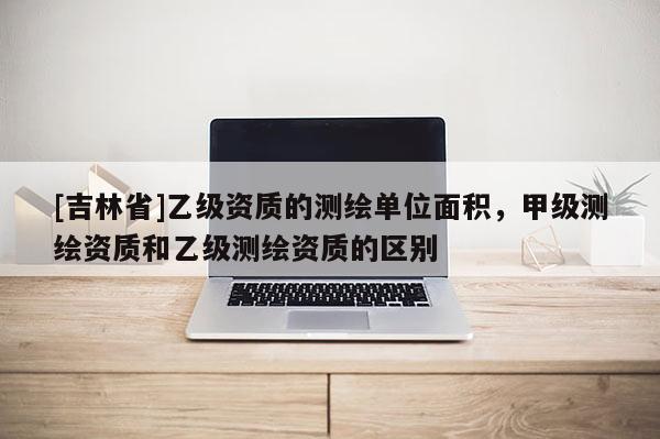 [吉林省]乙級(jí)資質(zhì)的測(cè)繪單位面積，甲級(jí)測(cè)繪資質(zhì)和乙級(jí)測(cè)繪資質(zhì)的區(qū)別