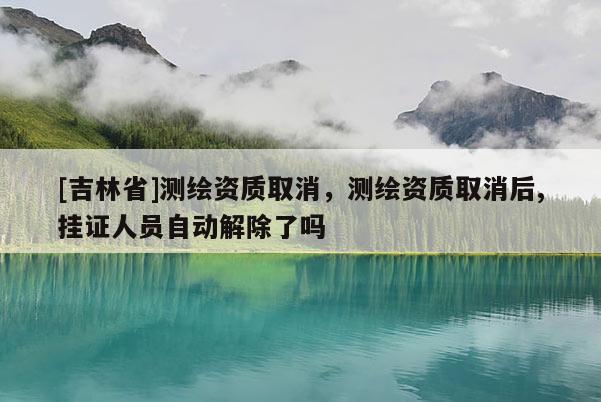 [吉林省]測繪資質(zhì)取消，測繪資質(zhì)取消后,掛證人員自動解除了嗎