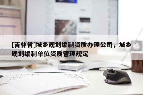 [吉林省]城鄉(xiāng)規(guī)劃編制資質(zhì)辦理公司，城鄉(xiāng)規(guī)劃編制單位資質(zhì)管理規(guī)定