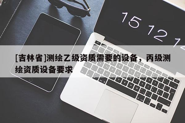 [吉林省]測(cè)繪乙級(jí)資質(zhì)需要的設(shè)備，丙級(jí)測(cè)繪資質(zhì)設(shè)備要求