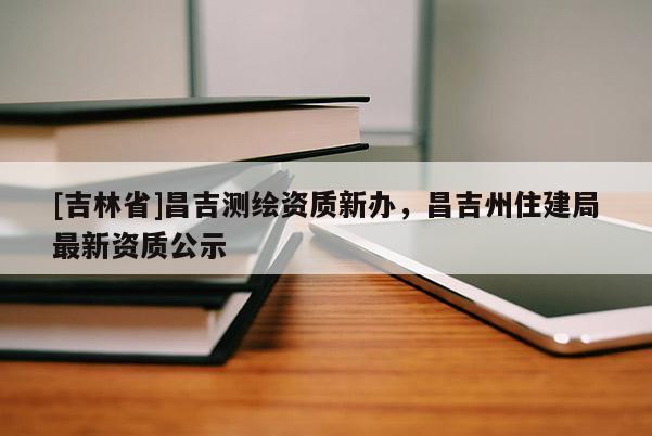 [吉林省]昌吉測繪資質(zhì)新辦，昌吉州住建局最新資質(zhì)公示