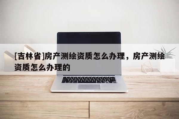 [吉林省]房產(chǎn)測(cè)繪資質(zhì)怎么辦理，房產(chǎn)測(cè)繪資質(zhì)怎么辦理的