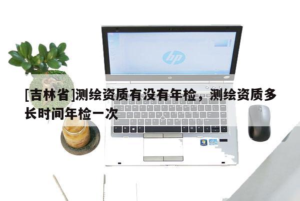 [吉林省]測繪資質(zhì)有沒有年檢，測繪資質(zhì)多長時間年檢一次