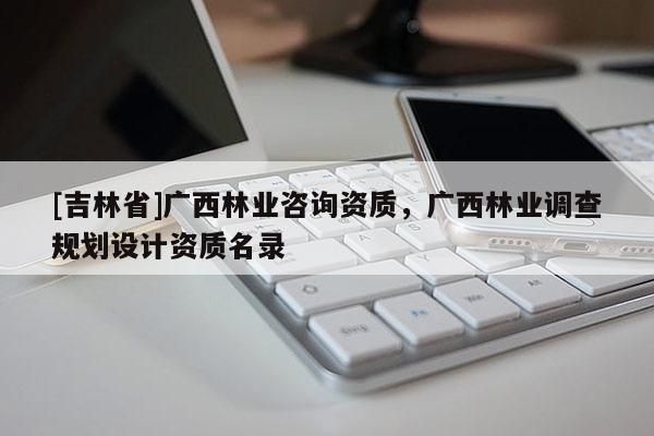 [吉林省]廣西林業(yè)咨詢資質(zhì)，廣西林業(yè)調(diào)查規(guī)劃設(shè)計資質(zhì)名錄