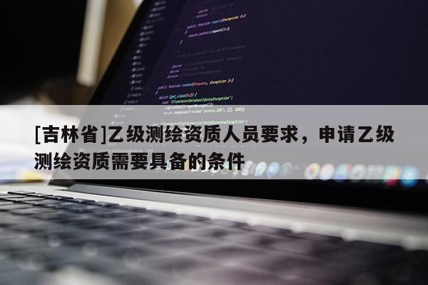 [吉林省]乙級測繪資質(zhì)人員要求，申請乙級測繪資質(zhì)需要具備的條件