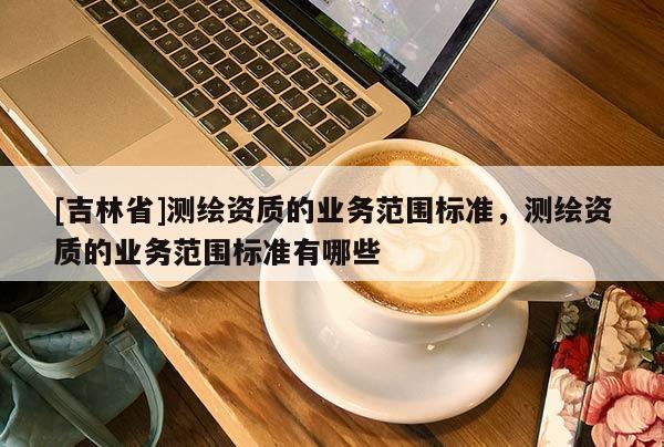 [吉林省]測(cè)繪資質(zhì)的業(yè)務(wù)范圍標(biāo)準(zhǔn)，測(cè)繪資質(zhì)的業(yè)務(wù)范圍標(biāo)準(zhǔn)有哪些