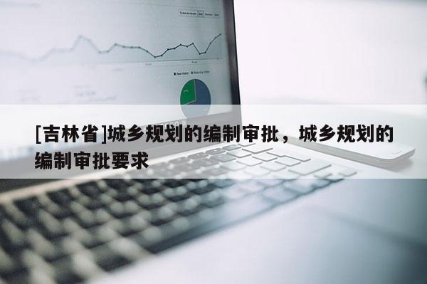[吉林省]城鄉(xiāng)規(guī)劃的編制審批，城鄉(xiāng)規(guī)劃的編制審批要求