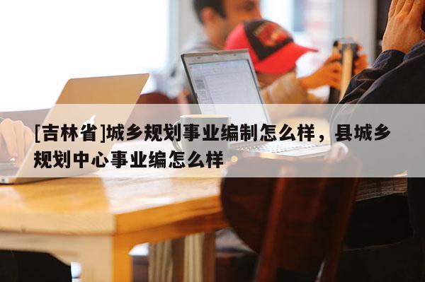[吉林省]城鄉(xiāng)規(guī)劃事業(yè)編制怎么樣，縣城鄉(xiāng)規(guī)劃中心事業(yè)編怎么樣