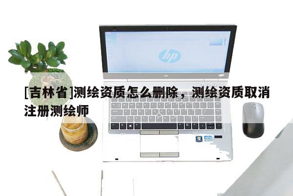 [吉林省]測繪資質(zhì)怎么刪除，測繪資質(zhì)取消注冊測繪師