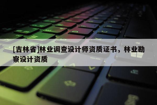 [吉林省]林業(yè)調(diào)查設(shè)計師資質(zhì)證書，林業(yè)勘察設(shè)計資質(zhì)