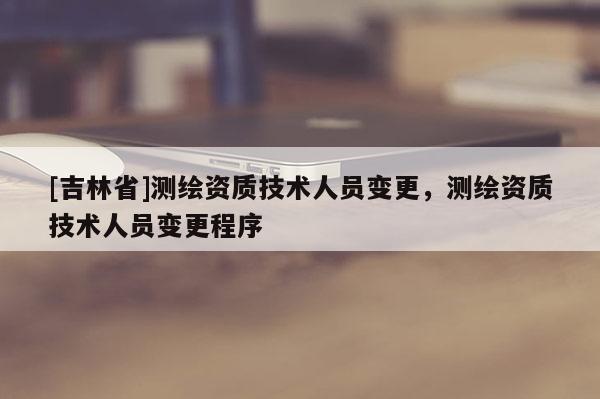 [吉林省]測繪資質(zhì)技術(shù)人員變更，測繪資質(zhì)技術(shù)人員變更程序