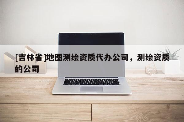 [吉林省]地圖測(cè)繪資質(zhì)代辦公司，測(cè)繪資質(zhì)的公司