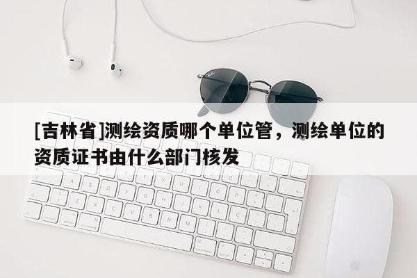 [吉林省]測繪資質(zhì)哪個單位管，測繪單位的資質(zhì)證書由什么部門核發(fā)
