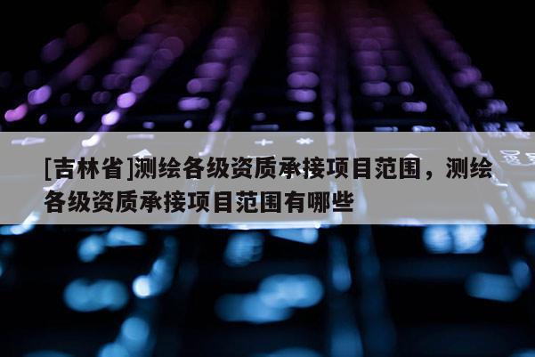 [吉林省]測繪各級資質承接項目范圍，測繪各級資質承接項目范圍有哪些