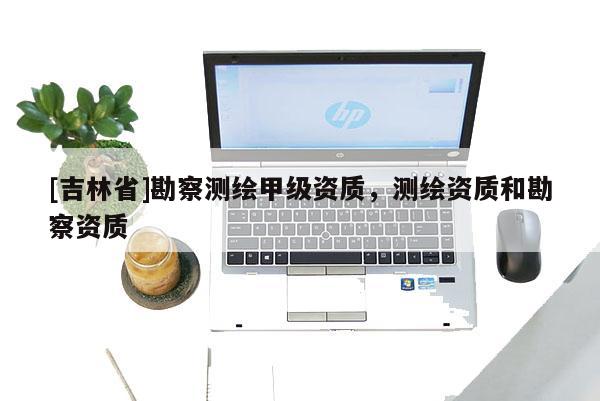 [吉林省]勘察測(cè)繪甲級(jí)資質(zhì)，測(cè)繪資質(zhì)和勘察資質(zhì)