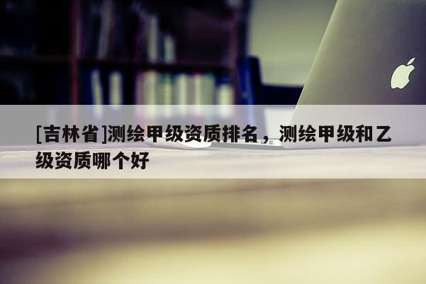 [吉林省]測繪甲級資質(zhì)排名，測繪甲級和乙級資質(zhì)哪個好