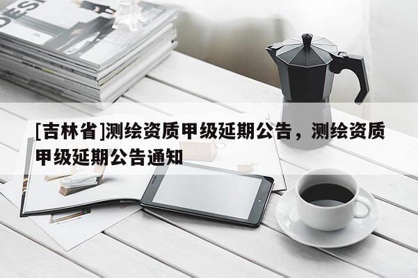[吉林省]測繪資質(zhì)甲級延期公告，測繪資質(zhì)甲級延期公告通知