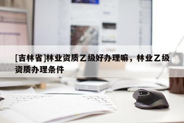 [吉林省]林業(yè)資質(zhì)乙級(jí)好辦理嘛，林業(yè)乙級(jí)資質(zhì)辦理?xiàng)l件