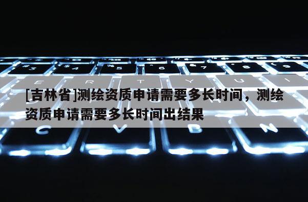 [吉林省]測繪資質(zhì)申請需要多長時(shí)間，測繪資質(zhì)申請需要多長時(shí)間出結(jié)果