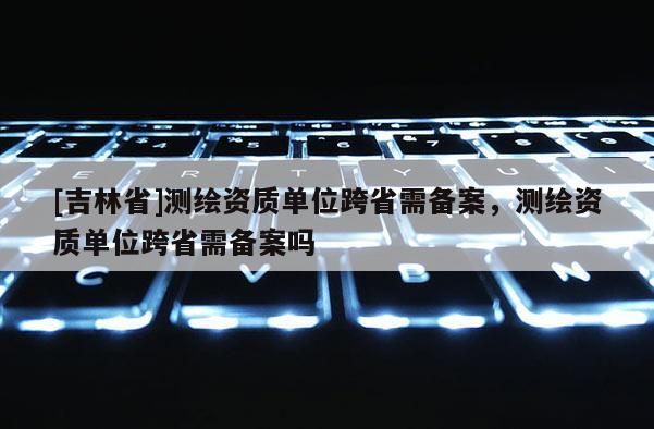 [吉林省]測繪資質(zhì)單位跨省需備案，測繪資質(zhì)單位跨省需備案嗎