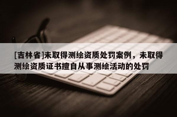 [吉林省]未取得測(cè)繪資質(zhì)處罰案例，未取得測(cè)繪資質(zhì)證書(shū)擅自從事測(cè)繪活動(dòng)的處罰