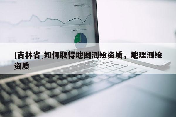 [吉林省]如何取得地圖測繪資質(zhì)，地理測繪資質(zhì)