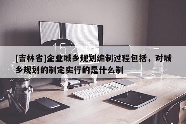 [吉林省]企業(yè)城鄉(xiāng)規(guī)劃編制過程包括，對城鄉(xiāng)規(guī)劃的制定實(shí)行的是什么制