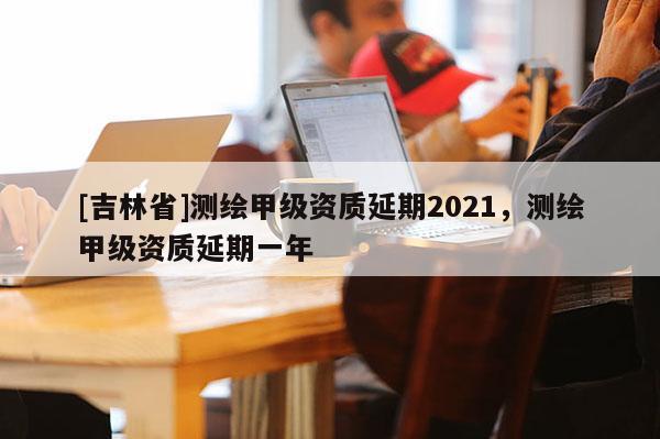 [吉林省]測繪甲級資質(zhì)延期2021，測繪甲級資質(zhì)延期一年