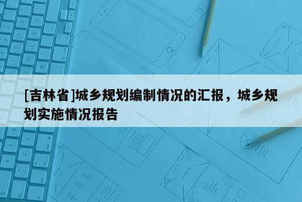 [吉林省]城鄉(xiāng)規(guī)劃編制情況的匯報(bào)，城鄉(xiāng)規(guī)劃實(shí)施情況報(bào)告
