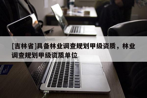 [吉林省]具備林業(yè)調查規(guī)劃甲級資質，林業(yè)調查規(guī)劃甲級資質單位