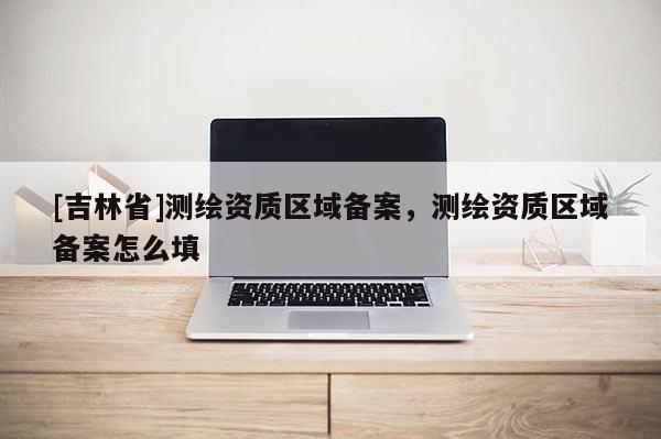 [吉林省]測繪資質(zhì)區(qū)域備案，測繪資質(zhì)區(qū)域備案怎么填