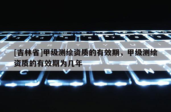 [吉林省]甲級測繪資質(zhì)的有效期，甲級測繪資質(zhì)的有效期為幾年