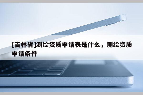 [吉林省]測繪資質(zhì)申請表是什么，測繪資質(zhì)申請條件
