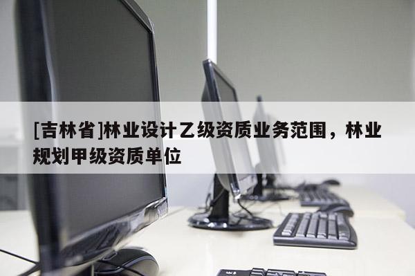 [吉林省]林業(yè)設(shè)計(jì)乙級(jí)資質(zhì)業(yè)務(wù)范圍，林業(yè)規(guī)劃甲級(jí)資質(zhì)單位
