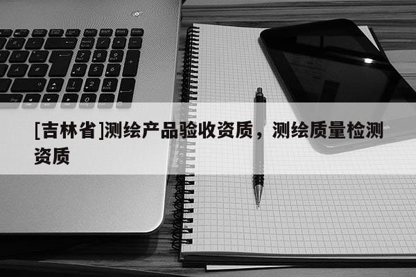 [吉林省]測(cè)繪產(chǎn)品驗(yàn)收資質(zhì)，測(cè)繪質(zhì)量檢測(cè)資質(zhì)
