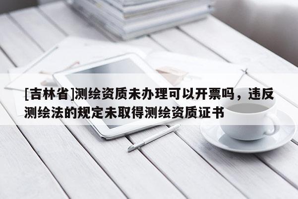 [吉林省]測(cè)繪資質(zhì)未辦理可以開票嗎，違反測(cè)繪法的規(guī)定未取得測(cè)繪資質(zhì)證書