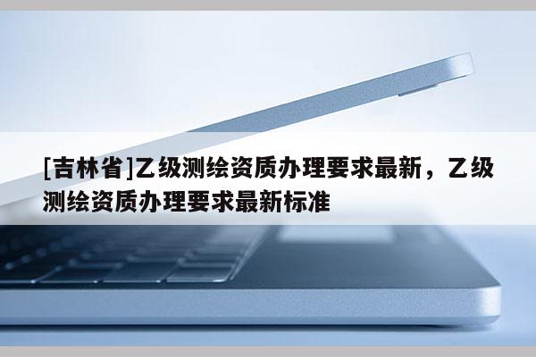 [吉林省]乙級(jí)測(cè)繪資質(zhì)辦理要求最新，乙級(jí)測(cè)繪資質(zhì)辦理要求最新標(biāo)準(zhǔn)