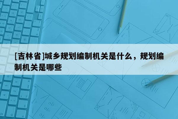 [吉林省]城鄉(xiāng)規(guī)劃編制機(jī)關(guān)是什么，規(guī)劃編制機(jī)關(guān)是哪些