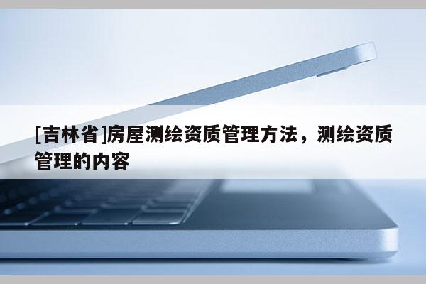 [吉林省]房屋測繪資質(zhì)管理方法，測繪資質(zhì)管理的內(nèi)容