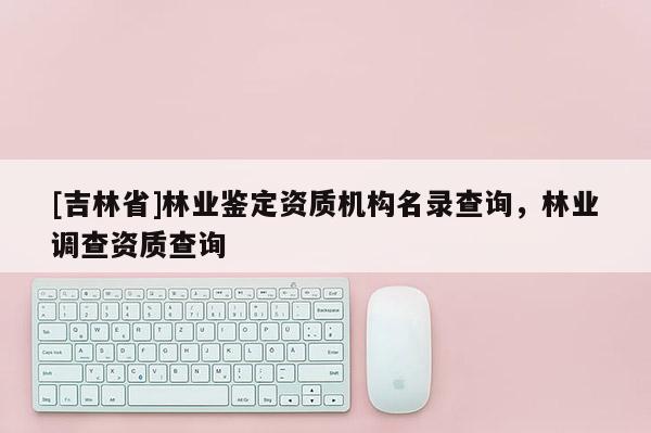 [吉林省]林業(yè)鑒定資質(zhì)機(jī)構(gòu)名錄查詢，林業(yè)調(diào)查資質(zhì)查詢