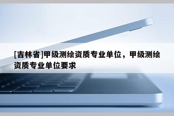 [吉林省]甲級(jí)測(cè)繪資質(zhì)專業(yè)單位，甲級(jí)測(cè)繪資質(zhì)專業(yè)單位要求