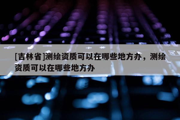 [吉林省]測(cè)繪資質(zhì)可以在哪些地方辦，測(cè)繪資質(zhì)可以在哪些地方辦