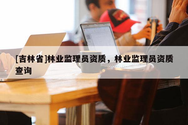 [吉林省]林業(yè)監(jiān)理員資質(zhì)，林業(yè)監(jiān)理員資質(zhì)查詢