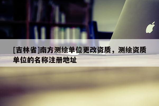 [吉林省]南方測繪單位更改資質(zhì)，測繪資質(zhì)單位的名稱注冊(cè)地址
