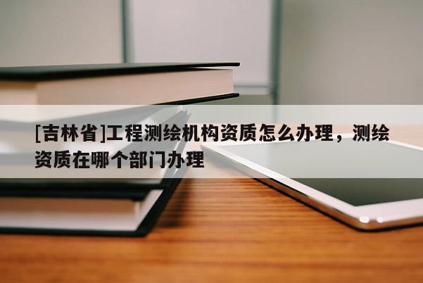 [吉林省]工程測繪機構(gòu)資質(zhì)怎么辦理，測繪資質(zhì)在哪個部門辦理