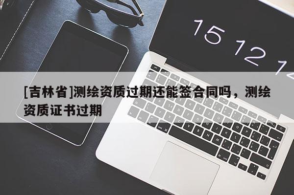 [吉林省]測繪資質(zhì)過期還能簽合同嗎，測繪資質(zhì)證書過期