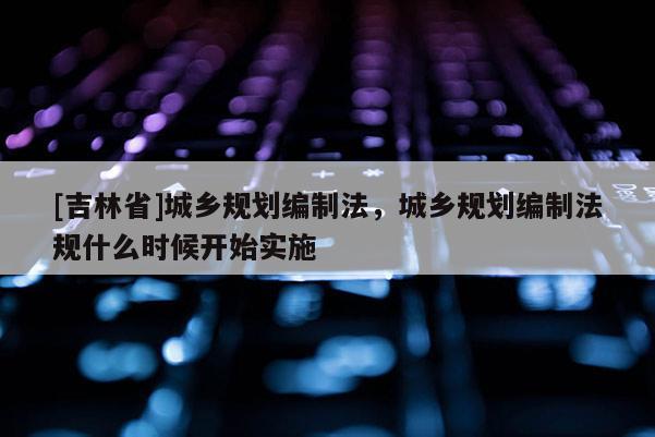 [吉林省]城鄉(xiāng)規(guī)劃編制法，城鄉(xiāng)規(guī)劃編制法規(guī)什么時候開始實施