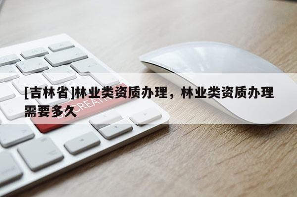 [吉林省]林業(yè)類資質(zhì)辦理，林業(yè)類資質(zhì)辦理需要多久